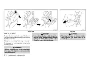 WIC0833                                     LIC0509
                                               Front row                                                              2nd row
CUP HOLDERS                                                              CAUTION                                       CAUTION
To open the front cup holders, push the button.       ● Avoid abrupt starting and braking when         ● Use only soft cups in the cup holder.
The lid springs open automatically. Push the lid to     the cup holder is being used to prevent          Hard objects can injure you in an
the full open position.                                 spilling the drink. If the liquid is hot, it     accident.
                                                        can scald you or your passenger.
Fold up the second cup holder ring, if desired.
To close, pull the entire cupholder unit up to the
original position.

                     WARNING
The cup holder should not be used while
driving so full attention may be given to
vehicle operation.

2-34 Instruments and controls




                                                                                 ੬ REVIEW COPY—2005 Quest (van)
                                                                                 Owners Manual—USA_English (nna)
                                                                                 07/21/04—debbie ੭
 