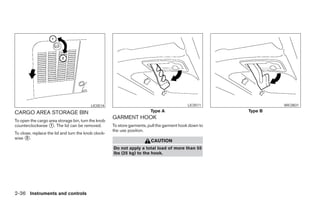 LIC0514                                           LIC0511                   WIC0831

CARGO AREA STORAGE BIN                                                   Type A                              Type B
                                                     GARMENT HOOK
To open the cargo area storage bin, turn the knob
counterclockwise ᭺. The lid can be removed.
                   1                                 To store garments, pull the garment hook down to
                                                     the use position.
To close, replace the lid and turn the knob clock-
wise ᭺.
      2
                                                                         CAUTION
                                                     Do not apply a total load of more than 55
                                                     lbs (25 kg) to the hook.




2-36 Instruments and controls




                                                                                  ੬ REVIEW COPY—2005 Quest (van)
                                                                                  Owners Manual—USA_English (nna)
                                                                                  07/21/04—debbie ੭
 