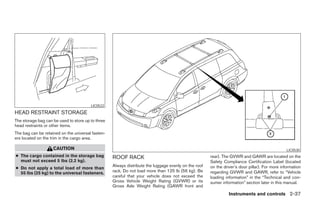 LIC0522
HEAD RESTRAINT STORAGE
The storage bag can be used to store up to three
head restraints or other items.
The bag can be retained on the universal fasten-
ers located on the trim in the cargo area.

                    CAUTION                                                                                                                     LIC0530
● The cargo contained in the storage bag           ROOF RACK                                          rear). The GVWR and GAWR are located on the
  must not exceed 5 lbs (2.2 kg).                                                                     Safety Compliance Certification Label (located
                                                   Always distribute the luggage evenly on the roof   on the driver’s door pillar). For more information
● Do not apply a total load of more than
  55 lbs (25 kg) to the universal fasteners.       rack. Do not load more than 125 lb (56 kg). Be     regarding GVWR and GAWR, refer to “Vehicle
                                                   careful that your vehicle does not exceed the      loading information” in the “Technical and con-
                                                   Gross Vehicle Weight Rating (GVWR) or its          sumer information” section later in this manual.
                                                   Gross Axle Weight Rating (GAWR front and
                                                                                                                Instruments and controls 2-37




                                                                               ੬ REVIEW COPY—2005 Quest (van)
                                                                               Owners Manual—USA_English (nna)
                                                                               07/21/04—debbie ੭
 