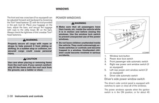 WINDOWS


The front and rear cross bars (if so equipped) can   POWER WINDOWS
be adjusted forward and backward by loosening
the Torxா head fastener ᭺ with the tool provided
                          1
                                                                       WARNING
in the jack tool kit. Place your luggage on the
bars, adjust the bars, and secure the luggage        ● Make sure that all passengers have
with rope to the utility loops ᭺ on the bars.
                                   2                   their hands, etc. inside the vehicle while
Always check the tightness of the crossbar Torxா       it is in motion and before closing the
head fasteners.                                        windows. Use the window lock switch
                                                       to prevent unexpected use of the power
                    WARNING                            windows.

Properly secure all cargo with ropes or              ● Do not leave children unattended inside
straps to help prevent it from sliding or              the vehicle. They could unknowingly ac-
shifting. In a sudden stop or collision, un-           tivate switches or controls and become
secured cargo could cause personal                     trapped in a window. Unattended chil-
injury.                                                dren could become involved in serious                                                LIC0489
                                                       accidents.                                   1.   Window lock button
                     CAUTION                                                                        2.   Power door lock switch
Use care when placing or removing items                                                             3.   Front passenger side automatic switch
from the roof rack. If you cannot comfort-                                                          4.   Right rear power vent window switch (if
ably lift the items onto the roof rack from                                                              so equipped)
the ground, use a ladder or stool.                                                                  5.   Left rear power vent window switch (if
                                                                                                         so equipped)
                                                                                                    6.   Driver side automatic switch
                                                                                                    Driver’s side power window switch
                                                                                                    The driver’s side control panel is equipped with
                                                                                                    switches to open or close all of the windows.
                                                                                                    The power windows operate when the ignition
                                                                                                    switch is in the ON position, or for about 45
2-38 Instruments and controls




                                                                               ੬ REVIEW COPY—2005 Quest (van)
                                                                               Owners Manual—USA_English (nna)
                                                                               07/21/04—debbie ੭
 