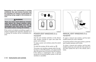 Depending on the environment or driving
conditions, the auto-reverse function may
be activated if an impact or load similar to
something being caught in the window oc-
curs.

                    WARNING
There are some small distances immedi-
ately before the closed position which
cannot be detected. Make sure that all
passengers have their hands, etc., inside
the vehicle before closing the window.
If the control unit detects something caught in a
window equipped with automatic operation as it                                                  LIC0523                                              LIC0524
is closing, the window will be immediately low-
ered.
                                                    POWER VENT WINDOWS (if so                               MANUAL VENT WINDOWS (if so
                                                    equipped)                                               equipped)
                                                    Use the vent window switches on the driver’s            To open a manual vent window, pull the latch
                                                    side window controls to open and close the              handle toward you until it releases.
                                                    power vent windows.
                                                                                                            To lock the window in the open position, push the
                                                    To open a power vent window, press the switch           latch handle rearward until it locks.
                                                    down ᭺. 1
                                                                                                            To close a manual vent window, pull the latch
                                                    To close the window, lift the switch up ᭺.  2
                                                                                                            handle toward you and push the rear portion of
                                                    The power vent windows operate when the igni-           the latch toward the rear of the vehicle until it
                                                    tion key is in the ON position, or for 45 seconds       locks.
                                                    after the ignition key is turned to the OFF position.
                                                    If the driver’s or passenger’s door is opened
                                                    during this 45 second period, power to the vent
                                                    windows is cancelled.
2-40 Instruments and controls




                                                                                   ੬ REVIEW COPY—2005 Quest (van)
                                                                                   Owners Manual—USA_English (nna)
                                                                                   07/21/04—debbie ੭
 