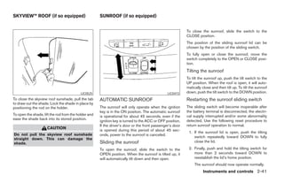 SKYVIEW™ ROOF (if so equipped)                        SUNROOF (if so equipped)


                                                                                                           To close the sunroof, slide the switch to the
                                                                                                           CLOSE position.
                                                                                                           The position of the sliding sunroof lid can be
                                                                                                           chosen by the position of the sliding switch.
                                                                                                           To fully open or close the sunroof, move the
                                                                                                           switch completely to the OPEN or CLOSE posi-
                                                                                                           tion.
                                                                                                           Tilting the sunroof
                                                                                                           To tilt the sunroof up, push the tilt switch to the
                                                                                                           UP position. When the roof is open, it will auto-
                                                                                                           matically close and then tilt up. To tilt the sunroof
                                           LIC0525                                              LIC0473    down, push the tilt switch to the DOWN position.
To close the skyview roof sunshade, pull the tab      AUTOMATIC SUNROOF                                    Restarting the sunroof sliding switch
to draw out the shade. Lock the shade in place by
positioning the rod on the holder.                    The sunroof will only operate when the ignition      The sliding switch will become inoperable after
                                                      key is in the ON position. The automatic sunroof     the battery terminal is disconnected, the electri-
To open the shade, lift the rod from the holder and   is operational for about 45 seconds, even if the     cal supply interrupted and/or some abnormality
ease the shade back into its stored position.                                                              detected. Use the following reset procedure to
                                                      ignition key is turned to the ACC or OFF position.
                                                      If the driver’s door or the front passenger’s door   return sunroof operation to normal.
                     CAUTION
                                                      is opened during this period of about 45 sec-
                                                                                                            1. If the sunroof lid is open, push the tilting
Do not pull the skyview roof sunshade                 onds, power to the sunroof is canceled.
                                                                                                               switch repeatedly toward DOWN to fully
straight down. This can damage the
shade.                                                Sliding the sunroof                                      close the lid.

                                                      To open the sunroof, slide the switch to the          2. Finally, push and hold the tilting switch for
                                                      OPEN position. When the sunroof is tilted up, it         more than 2 seconds toward DOWN to
                                                      will automatically tilt down and then open.              reestablish the lid’s home position.
                                                                                                                The sunroof should now operate normally.
                                                                                                                     Instruments and controls 2-41




                                                                                    ੬ REVIEW COPY—2005 Quest (van)
                                                                                    Owners Manual—USA_English (nna)
                                                                                    07/21/04—debbie ੭
 