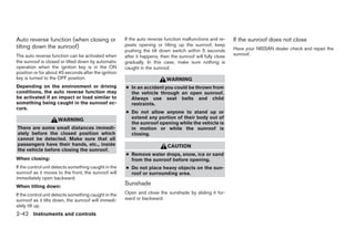 Auto reverse function (when closing or                If the auto reverse function malfunctions and re-     If the sunroof does not close
tilting down the sunroof)                             peats opening or tilting up the sunroof, keep
                                                      pushing the tilt down switch within 5 seconds         Have your NISSAN dealer check and repair the
The auto reverse function can be activated when       after it happens, then the sunroof will fully close   sunroof.
the sunroof is closed or tilted down by automatic     gradually. In this case, make sure nothing is
operation when the ignition key is in the ON          caught in the sunroof.
position or for about 45 seconds after the ignition
key is turned to the OFF position.                                         WARNING
Depending on the environment or driving               ● In an accident you could be thrown from
conditions, the auto reverse function may               the vehicle through an open sunroof.
be activated if an impact or load similar to            Always use seat belts and child
something being caught in the sunroof oc-               restraints.
curs.
                                                      ● Do not allow anyone to stand up or
                     WARNING                            extend any portion of their body out of
                                                        the sunroof opening while the vehicle is
There are some small distances immedi-                  in motion or while the sunroof is
ately before the closed position which                  closing.
cannot be detected. Make sure that all
passengers have their hands, etc., inside                                  CAUTION
the vehicle before closing the sunroof.
                                                      ● Remove water drops, snow, ice or sand
When closing:                                           from the sunroof before opening.
If the control unit detects something caught in the   ● Do not place heavy objects on the sun-
sunroof as it moves to the front, the sunroof will      roof or surrounding area.
immediately open backward.
When tilting down:
                                                      Sunshade
If the control unit detects something caught in the   Open and close the sunshade by sliding it for-
sunroof as it tilts down, the sunroof will immedi-    ward or backward.
ately tilt up.
2-42 Instruments and controls




                                                                                    ੬ REVIEW COPY—2005 Quest (van)
                                                                                    Owners Manual—USA_English (nna)
                                                                                    07/21/04—debbie ੭
 