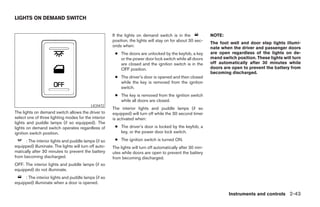 LIGHTS ON DEMAND SWITCH


                                                       If the lights on demand switch is in the               NOTE:
                                                       position, the lights will stay on for about 30 sec-
                                                                                                              The foot well and door step lights illumi-
                                                       onds when:                                             nate when the driver and passenger doors
                                                        ● The doors are unlocked by the keyfob, a key         are open regardless of the lights on de-
                                                          or the power door lock switch while all doors       mand switch position. These lights will turn
                                                          are closed and the ignition switch is in the        off automatically after 30 minutes while
                                                          OFF position.                                       doors are open to prevent the battery from
                                                                                                              becoming discharged.
                                                        ● The driver’s door is opened and then closed
                                                          while the key is removed from the ignition
                                                          switch.
                                                        ● The key is removed from the ignition switch
                                                          while all doors are closed.
                                           LIC0472
                                                       The interior lights and puddle lamps (if so
The lights on demand switch allows the driver to       equipped) will turn off while the 30 second timer
select one of three lighting modes for the interior    is activated when:
lights and puddle lamps (if so equipped). The
lights on demand switch operates regardless of          ● The driver’s door is locked by the keyfob, a
ignition switch position.                                 key, or the power door lock switch.

      : The interior lights and puddle lamps (if so     ● The ignition switch is turned ON.
equipped) illuminate. The lights will turn off auto-   The lights will turn off automatically after 30 min-
matically after 30 minutes to prevent the battery      utes while doors are open to prevent the battery
from becoming discharged.                              from becoming discharged.
OFF: The interior lights and puddle lamps (if so
equipped) do not illuminate.
     : The interior lights and puddle lamps (if so
equipped) illuminate when a door is opened.

                                                                                                                      Instruments and controls 2-43




                                                                                      ੬ REVIEW COPY—2005 Quest (van)
                                                                                      Owners Manual—USA_English (nna)
                                                                                      07/21/04—debbie ੭
 