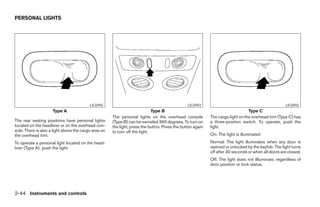 PERSONAL LIGHTS




                                          LIC0492                                               LIC0493                                              LIC0492
                     Type A                                                  Type B                                              Type C
                                                      The personal lights on the overhead console           The cargo light on the overhead trim (Type C) has
The rear seating positions have personal lights       (Type B) can be swiveled 360 degrees. To turn on      a three-position switch. To operate, push the
located on the headliner or on the overhead con-      the light, press the button. Press the button again   light.
sole. There is also a light above the cargo area on   to turn off the light.
the overhead trim.                                                                                          On: The light is illuminated
To operate a personal light located on the head-                                                            Normal: The light illuminates when any door is
liner (Type A), push the light.                                                                             opened or unlocked by the keyfob. The light turns
                                                                                                            off after 30 seconds or when all doors are closed.
                                                                                                            Off: The light does not illluminate, regardless of
                                                                                                            door position or lock status.




2-44 Instruments and controls




                                                                                    ੬ REVIEW COPY—2005 Quest (van)
                                                                                    Owners Manual—USA_English (nna)
                                                                                    07/21/04—debbie ੭
 