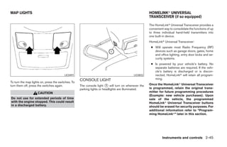 MAP LIGHTS                                                                                          HOMELINKா UNIVERSAL
                                                                                                    TRANSCEIVER (if so equipped)

                                                                                                    The HomeLinkா Universal Transceiver provides a
                                                                                                    convenient way to consolidate the functions of up
                                                                                                    to three individual hand-held transmitters into
                                                                                                    one built-in device.
                                                                                                    HomeLinkா Universal Transceiver:
                                                                                                     ● Will operate most Radio Frequency (RF)
                                                                                                       devices such as garage doors, gates, home
                                                                                                       and office lighting, entry door locks and se-
                                                                                                       curity systems.
                                                                                                     ● Is powered by your vehicle’s battery. No
                                                                                                       separate batteries are required. If the vehi-
                                                                                                       cle’s battery is discharged or is discon-
                                         LIC0491                                         LIC0832       nected, HomeLinkா will retain all program-
                                                    CONSOLE LIGHT                                      ming.
To turn the map lights on, press the switches. To
turn them off, press the switches again.            The console light ᭺ will turn on whenever the
                                                                        1                           Once the HomeLinkா Universal Transceiver
                                                    parking lights or headlights are illuminated.   is programmed, retain the original trans-
                    CAUTION                                                                         mitter for future programming procedures
                                                                                                    (Example: new vehicle purchases). Upon
Do not use for extended periods of time                                                             sale of the vehicle, the programmed
with the engine stopped. This could result                                                          HomeLinkா Universal Transceiver buttons
in a discharged battery.                                                                            should be erased for security purposes. For
                                                                                                    additional information refer to “Program-
                                                                                                    ming HomeLinkா” later in this section.




                                                                                                             Instruments and controls 2-45




                                                                               ੬ REVIEW COPY—2005 Quest (van)
                                                                               Owners Manual—USA_English (nna)
                                                                               07/21/04—debbie ੭
 