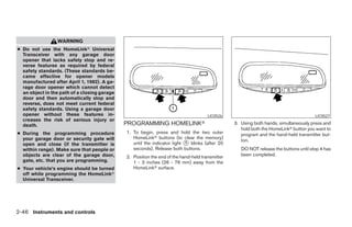 WARNING
● Do not use the HomeLinkா Universal
  Transceiver with any garage door
  opener that lacks safety stop and re-
  verse features as required by federal
  safety standards. (These standards be-
  came effective for opener models
  manufactured after April 1, 1982). A ga-
  rage door opener which cannot detect
  an object in the path of a closing garage
  door and then automatically stop and
  reverse, does not meet current federal
  safety standards. Using a garage door
  opener without these features in-                                                   LIC0526                                          LIC0527
  creases the risk of serious injury or
  death.                                      PROGRAMMING HOMELINKா                              3. Using both hands, simultaneously press and
                                                                                                    hold both the HomeLinkா button you want to
● During the programming procedure            1. To begin, press and hold the two outer             program and the hand-held transmitter but-
  your garage door or security gate will         HomeLinkா buttons (to clear the memory)
                                                                                                    ton.
  open and close (if the transmitter is          until the indicator light ᭺ blinks (after 20
                                                                           1
  within range). Make sure that people or        seconds). Release both buttons.                    DO NOT release the buttons until step 4 has
  objects are clear of the garage door,       2. Position the end of the hand-held transmitter      been completed.
  gate, etc. that you are programming.           1 - 3 inches (26 - 76 mm) away from the
● Your vehicle’s engine should be turned         HomeLinkா surface.
  off while programming the HomeLinkா
  Universal Transceiver.




2-46 Instruments and controls




                                                                          ੬ REVIEW COPY—2005 Quest (van)
                                                                          Owners Manual—USA_English (nna)
                                                                          07/21/04—debbie ੭
 