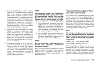 4. Hold down both buttons until the indicator        NOTE:                                                PROGRAMMING HOMELINKா FOR
   light on the HomeLinkா flashes, changing                                                               CANADIAN CUSTOMERS
                                                     Once you have pressed and released the
   from a “slow blink” to a “rapidly flashing        program button on the garage door open-
   blink”. This could take up to 90 seconds.                                                              Prior to 1992, D.O.C. regulations required hand-
                                                     er’s motor and the “training light” is lit, you      held transmitters to stop transmitting after 2 sec-
   When the indicator light flashes rapidly, both    have 30 seconds in which to perform step 7.
   buttons may be released. The rapidly flash-                                                            onds. To program your hand-held transmitter to
                                                     Use the help of a second person for conve-           HomeLinkா, continue to press and hold the
   ing light indicates successful programming.       nience to assist when performing this step.
   To activate the garage door or other pro-                                                              HomeLinkா button (note steps 2 - 4 under “Pro-
                                                      7. Within 30 seconds of pressing and releas-        gramming HomeLinkா”) while you press and re-
   grammed device, press and hold the pro-
                                                         ing the garage door opener program button,       press (“cycle”) your hand-held transmitters every
   grammed HomeLinkா button — releasing
                                                         quickly and firmly press and release the         2 seconds until the indicator light flashes rapidly
   when the device begins to activate.                                                                    (indicating successful programming).
                                                         HomeLinkா button you’ve just programmed.
5. If the indicator light on the HomeLinkா blinks        Press and release the HomeLinkா button up
   rapidly for 2 seconds and then turns solid,           to 3 times to complete the training.             NOTE:
   HomeLinkா has picked up a “rolling code”           8. Your HomeLinkா button should now be pro-         When programming a garage door opener,
   garage door opener signal. You will need to           grammed. (To program the remaining               etc., it is advised to unplug the device dur-
   proceed with the next steps to train the              HomeLinkா buttons for additional door or         ing the “cycling” process to prevent pos-
   HomeLinkா to complete the programming                 gate openers, follow steps 2-8 only.)            sible damage to the garage door opener
   which may require a ladder and another per-                                                            components.
   son for convenience.                              NOTE:
                                                                                                          OPERATING THE HOMELINKா
6. Press and release the “smart” or “learn” pro-     Do not repeat step 1 unless you want to              UNIVERSAL TRANSCEIVER
   gram button located on the garage door            “clear”  all   previously   programmed
   opener’s motor to activate the “training          HomeLinkா buttons.                                   The HomeLinkா Universal Transceiver (once pro-
   mode”. This button is usually located near                                                             grammed) may now be used to activate the ga-
                                                     If you have any questions or are having difficulty   rage door, etc. To operate, simply press the ap-
   the antenna wire that hangs down from the         programming your HomeLinkா buttons, please
   motor. If the wire originates from under a                                                             propriate programmed HomeLinkா Universal
                                                     refer to the HomeLinkா web site at:                  Transceiver button. The red indicator light will
   light lens, you will need to remove the lens to   www.homelink.com or call 1-800-NISSAN-1 (1-          illuminate while the signal is being transmitted.
   access the program button.                        800-647-7261).


                                                                                                                    Instruments and controls 2-47




                                                                                   ੬ REVIEW COPY—2005 Quest (van)
                                                                                   Owners Manual—USA_English (nna)
                                                                                   07/21/04—debbie ੭
 