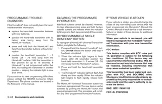 PROGRAMMING TROUBLE-                                CLEARING THE PROGRAMMED                                IF YOUR VEHICLE IS STOLEN
DIAGNOSIS                                           INFORMATION                                            If your vehicle is stolen, you should change the
If the HomeLinkா does not quickly learn the hand-   Individual buttons cannot be cleared. However,         codes of any non-rolling code device that has
held transmitter information:                       to clear all programming, press and hold the two       been programmed into HomeLinkா. Consult the
                                                    outside buttons and release when the indicator         Owner’s Manual of each device or call the manu-
 ● replace the hand-held transmitter batteries      light begins to flash (approximately 20 seconds).      facturer or dealer of those devices for additional
   with new batteries.                                                                                     information.
                                                    REPROGRAMMING A SINGLE
 ● position the hand-held transmitter with its                                                             When your vehicle is recovered, you will
   battery area facing away from the                HOMELINKா BUTTON
                                                                                                           need to reprogram the HomeLinkா Univer-
   HomeLinkா surface.                               To reprogram a HomeLinkா Universal Transceiver         sal Transceiver with your new transmitter
                                                    button, complete the following.                        information.
 ● press and hold both the HomeLinkா and
   hand-held transmitter buttons without inter-       1. Press and hold the desired HomeLinkா but-
                                                         ton. Do not release the button until step 4       FCC Notice:
   ruption.
                                                         has been completed.                               This device complies with FCC rules part
 ● position the hand-held transmitter 1 - 3                                                                15. Operation is subject to the following
                                                      2. When the indicator light begins to flash
   inches (26 - 76 mm) away from the                                                                       two conditions: (1) This device may not
                                                         slowly (after 20 seconds), position the
   HomeLinkா surface. Hold the transmitter in                                                              cause harmful interference and (2) This de-
                                                         hand-held transmitter 1 - 3 inches (26 - 76
   that position for up to 15 seconds. If                                                                  vice must accept any interference that may
                                                         mm) away from the HomeLinkா surface.
   HomeLinkா is not programmed within that                                                                 be received, including interference that
   time, try holding the transmitter in another       3. Press and hold the hand-held transmitter
                                                                                                           may cause undesired operation.
   position – keeping the indicator light in view        button.
   at all times.                                      4. The HomeLinkா indicator light will flash, first   This transmitter has been tested and com-
                                                         slowly and then rapidly. When the indicator       plies with FCC and DOC/MDC rules.
If you continue to have programming difficulties,                                                          Changes or modifications not expressly ap-
please contact the NISSAN Consumer Affairs               light begins to flash rapidly, release both
                                                         buttons.                                          proved by the party responsible for compli-
Department. The phone numbers are located in                                                               ance could void the user’s authority to op-
the Foreword of this manual.                        The HomeLinkா Universal Transceiver button has         erate the device.
                                                    now been reprogrammed. The new device can be
                                                    activated by pushing the HomeLinkா button that         DOC: ISTC 1763K1313
                                                    was just programmed. This procedure will not af-       FCC I.D. CV2V67690
                                                    fect any other programmed HomeLinkா buttons.
2-48 Instruments and controls




                                                                                   ੬ REVIEW COPY—2005 Quest (van)
                                                                                   Owners Manual—USA_English (nna)
                                                                                   07/21/04—debbie ੭
 