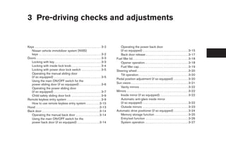 3 Pre-driving checks and adjustments


Keys . . . . . . . . . . . . . . . . . . . . . . . . . . . . . . . . . . . . . . . . . . . . . 3-2      Operating the power back door
   Nissan vehicle immobilizer system (NVIS)                                                             (if so equipped) . . . . . . . . . . . . . . . . . . . . . . . . . . . . . . . 3-15
   keys . . . . . . . . . . . . . . . . . . . . . . . . . . . . . . . . . . . . . . . . . . 3-2         Back door release . . . . . . . . . . . . . . . . . . . . . . . . . . . . . 3-17
Doors . . . . . . . . . . . . . . . . . . . . . . . . . . . . . . . . . . . . . . . . . . . . 3-3    Fuel filler lid . . . . . . . . . . . . . . . . . . . . . . . . . . . . . . . . . . . . . . 3-18
   Locking with key. . . . . . . . . . . . . . . . . . . . . . . . . . . . . . . . 3-3                  Opener operation. . . . . . . . . . . . . . . . . . . . . . . . . . . . . . 3-18
   Locking with inside lock knob . . . . . . . . . . . . . . . . . . . . 3-4                            Fuel filler cap. . . . . . . . . . . . . . . . . . . . . . . . . . . . . . . . . . 3-19
   Locking with power door lock switch . . . . . . . . . . . . . 3-5                                 Steering wheel . . . . . . . . . . . . . . . . . . . . . . . . . . . . . . . . . . . 3-20
   Operating the manual sliding door                                                                    Tilt operation . . . . . . . . . . . . . . . . . . . . . . . . . . . . . . . . . . 3-20
   (if so equipped) . . . . . . . . . . . . . . . . . . . . . . . . . . . . . . . . 3-5
                                                                                                     Pedal position adjustment (if so equipped) . . . . . . . . . . 3-20
   Using the main ON/OFF switch for the
   power sliding door (if so equipped) . . . . . . . . . . . . . . . 3-6                             Sun visors . . . . . . . . . . . . . . . . . . . . . . . . . . . . . . . . . . . . . . . 3-21
   Operating the power sliding door                                                                     Vanity mirrors . . . . . . . . . . . . . . . . . . . . . . . . . . . . . . . . . 3-22
   (if so equipped) . . . . . . . . . . . . . . . . . . . . . . . . . . . . . . . . 3-7              Mirrors . . . . . . . . . . . . . . . . . . . . . . . . . . . . . . . . . . . . . . . . . . 3-22
   Child safety sliding door lock . . . . . . . . . . . . . . . . . . . . 3-9                           Inside mirror (if so equipped). . . . . . . . . . . . . . . . . . . . 3-22
Remote keyless entry system . . . . . . . . . . . . . . . . . . . . . . . 3-9                           Automatic anti-glare inside mirror
   How to use remote keyless entry system . . . . . . . . . 3-10                                        (if so equipped) . . . . . . . . . . . . . . . . . . . . . . . . . . . . . . . 3-22
Hood . . . . . . . . . . . . . . . . . . . . . . . . . . . . . . . . . . . . . . . . . . . 3-13         Outside mirrors . . . . . . . . . . . . . . . . . . . . . . . . . . . . . . . 3-23
Back door . . . . . . . . . . . . . . . . . . . . . . . . . . . . . . . . . . . . . . . 3-14         Automatic drive positioner (if so equipped) . . . . . . . . . . 3-24
   Operating the manual back door . . . . . . . . . . . . . . . . 3-14                                  Memory storage function . . . . . . . . . . . . . . . . . . . . . . . 3-25
   Using the main ON/OFF switch for the                                                                 Entry/exit function . . . . . . . . . . . . . . . . . . . . . . . . . . . . . 3-26
   power back door (if so equipped) . . . . . . . . . . . . . . . 3-14                                  System operation. . . . . . . . . . . . . . . . . . . . . . . . . . . . . . 3-27




                                                                                                      ੬ REVIEW COPY—2005 Quest (van)
                                                                                                      Owners Manual—USA_English (nna)
                                                                                                      07/21/04—debbie ੭
 