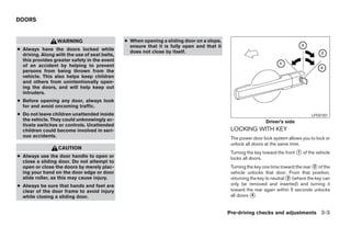 DOORS


                  WARNING                      ● When opening a sliding door on a slope,
                                                 ensure that it is fully open and that it
● Always have the doors locked while             does not close by itself.
  driving. Along with the use of seat belts,
  this provides greater safety in the event
  of an accident by helping to prevent
  persons from being thrown from the
  vehicle. This also helps keep children
  and others from unintentionally open-
  ing the doors, and will help keep out
  intruders.
● Before opening any door, always look
  for and avoid oncoming traffic.
● Do not leave children unattended inside                                                                                            LPD0181
  the vehicle. They could unknowingly ac-                                                                     Driver’s side
  tivate switches or controls. Unattended
  children could become involved in seri-                                                    LOCKING WITH KEY
  ous accidents.                                                                             The power door lock system allows you to lock or
                                                                                             unlock all doors at the same time.
                  CAUTION
                                                                                             Turning the key toward the front ᭺ of the vehicle
                                                                                                                              1
● Always use the door handle to open or                                                      locks all doors.
  close a sliding door. Do not attempt to
  open or close the doors by merely plac-                                                    Turning the key one time toward the rear ᭺ of the
                                                                                                                                      2
  ing your hand on the door edge or door                                                     vehicle unlocks that door. From that position,
  slide roller, as this may cause injury.                                                    returning the key to neutral ᭺ (where the key can
                                                                                                                          3

● Always be sure that hands and feet are                                                     only be removed and inserted) and turning it
  clear of the door frame to avoid injury                                                    toward the rear again within 5 seconds unlocks
  while closing a sliding door.                                                              all doors ᭺.
                                                                                                        4



                                                                                            Pre-driving checks and adjustments 3-3




                                                                        ੬ REVIEW COPY—2005 Quest (van)
                                                                        Owners Manual—USA_English (nna)
                                                                        07/21/04—debbie ੭
 
