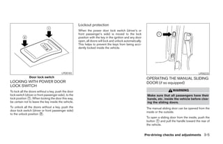 Lockout protection
                                                       When the power door lock switch (driver’s or
                                                       front passenger’s side) is moved to the lock
                                                       position with the key in the ignition and any door
                                                       open, all doors will lock and unlock automatically.
                                                       This helps to prevent the keys from being acci-
                                                       dently locked inside the vehicle.




                                          LPD0183                                                                                                    LPD0233
               Door lock switch                                                                               OPERATING THE MANUAL SLIDING
LOCKING WITH POWER DOOR                                                                                       DOOR (if so equipped)
LOCK SWITCH
To lock all the doors without a key, push the door                                                                               WARNING
lock switch (driver or front passenger side), to the                                                          Make sure that all passengers have their
lock position ᭺. When locking the door this way,
                1                                                                                             hands, etc. inside the vehicle before clos-
be certain not to leave the key inside the vehicle.                                                           ing the sliding doors.
To unlock all the doors without a key, push the                                                               The manual sliding door can be opened from the
door lock switch (driver or front passenger side)                                                             inside or the outside.
to the unlock position ᭺.
                       2
                                                                                                              To open a sliding door from the inside, push the
                                                                                                              button ᭺ and pull the handle toward the rear of
                                                                                                                      1
                                                                                                              the vehicle.


                                                                                                             Pre-driving checks and adjustments 3-5




                                                                                     ੬ REVIEW COPY—2005 Quest (van)
                                                                                     Owners Manual—USA_English (nna)
                                                                                     07/21/04—debbie ੭
 
