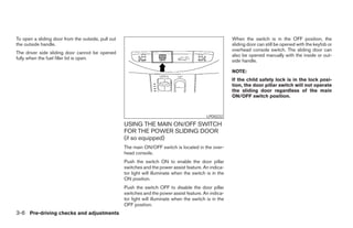 To open a sliding door from the outside, pull out                                                         When the switch is in the OFF position, the
the outside handle.                                                                                       sliding door can still be opened with the keyfob or
                                                                                                          overhead console switch. The sliding door can
The driver side sliding door cannot be opened
                                                                                                          also be opened manually with the inside or out-
fully when the fuel filler lid is open.
                                                                                                          side handle.

                                                                                                          NOTE:
                                                                                                          If the child safety lock is in the lock posi-
                                                                                                          tion, the door pillar switch will not operate
                                                                                                          the sliding door regardless of the main
                                                                                                          ON/OFF switch position.



                                                                                              LPD0222

                                                    USING THE MAIN ON/OFF SWITCH
                                                    FOR THE POWER SLIDING DOOR
                                                    (if so equipped)
                                                    The main ON/OFF switch is located in the over-
                                                    head console.
                                                    Push the switch ON to enable the door pillar
                                                    switches and the power assist feature. An indica-
                                                    tor light will illuminate when the switch is in the
                                                    ON position.
                                                    Push the switch OFF to disable the door pillar
                                                    switches and the power assist feature. An indica-
                                                    tor light will illuminate when the switch is in the
                                                    OFF position.
3-6 Pre-driving checks and adjustments




                                                                                  ੬ REVIEW COPY—2005 Quest (van)
                                                                                  Owners Manual—USA_English (nna)
                                                                                  07/21/04—debbie ੭
 