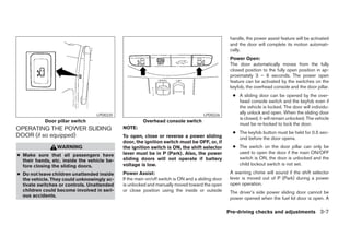 handle, the power assist feature will be activated
                                                                                                   and the door will complete its motion automati-
                                                                                                   cally.
                                                                                                   Power Open:
                                                                                                   The door automatically moves from the fully
                                                                                                   closed position to the fully open position in ap-
                                                                                                   proximately 3 – 6 seconds. The power open
                                                                                                   feature can be activated by the switches on the
                                                                                                   keyfob, the overhead console and the door pillar.
                                                                                                    ● A sliding door can be opened by the over-
                                                                                                      head console switch and the keyfob even if
                                                                                                      the vehicle is locked. The door will individu-
                                  LPD0225                                            LPD0226
                                                                                                      ally unlock and open. When the sliding door
                                                                                                      is closed, it will remain unlocked. The vehicle
            Door pillar switch                         Overhead console switch
                                                                                                      must be re-locked to lock the door.
OPERATING THE POWER SLIDING                  NOTE:
                                                                                                    ● The keyfob button must be held for 0.5 sec-
DOOR (if so equipped)                        To open, close or reverse a power sliding                ond before the door opens.
                                             door, the ignition switch must be OFF, or, if
                 WARNING                     the ignition switch is ON, the shift selector          ● The switch on the door pillar can only be
                                             lever must be in P (Park). Also, the power               used to open the door if the main ON/OFF
● Make sure that all passengers have
                                             sliding doors will not operate if battery                switch is ON, the door is unlocked and the
  their hands, etc. inside the vehicle be-
  fore closing the sliding doors.            voltage is low.                                          child lockout switch is not set.

● Do not leave children unattended inside    Power Assist:                                         A warning chime will sound if the shift selector
  the vehicle. They could unknowingly ac-    If the main on/off switch is ON and a sliding door    lever is moved out of P (Park) during a power
  tivate switches or controls. Unattended    is unlocked and manually moved toward the open        open operation.
  children could become involved in seri-    or close position using the inside or outside         The driver’s side power sliding door cannot be
  ous accidents.                                                                                   power opened when the fuel lid door is open. A

                                                                                                  Pre-driving checks and adjustments 3-7




                                                                           ੬ REVIEW COPY—2005 Quest (van)
                                                                           Owners Manual—USA_English (nna)
                                                                           07/21/04—debbie ੭
 