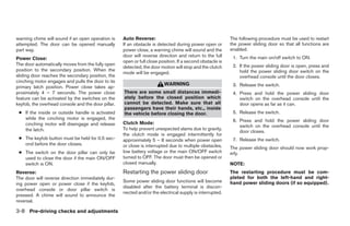 warning chime will sound if an open operation is    Auto Reverse:                                          The following procedure must be used to restart
attempted. The door can be opened manually          If an obstacle is detected during power open or        the power sliding door so that all functions are
part way.                                           power close, a warning chime will sound and the        enabled.
                                                    door will reverse direction and return to the full      1. Turn the main on/off switch to ON.
Power Close:
                                                    open or full close position. If a second obstacle is
The door automatically moves from the fully open                                                            2. If the power sliding door is open, press and
                                                    detected, the door motion will stop and the clutch
position to the secondary position. When the                                                                   hold the power sliding door switch on the
                                                    mode will be engaged.
sliding door reaches the secondary position, the                                                               overhead console until the door closes.
cinching motor engages and pulls the door to its
                                                                         WARNING                            3. Release the switch.
primary latch position. Power close takes ap-
proximately 4 – 7 seconds. The power close          There are some small distances immedi-                  4. Press and hold the power sliding door
feature can be activated by the switches on the     ately before the closed position which                     switch on the overhead console until the
keyfob, the overhead console and the door pillar.   cannot be detected. Make sure that all                     door opens as far as it can.
                                                    passengers have their hands, etc., inside
 ● If the inside or outside handle is activated     the vehicle before closing the door.                    5. Release the switch.
   while the cinching motor is engaged, the                                                                 6. Press and hold the power sliding door
   cinching motor will disengage and release        Clutch Mode:
                                                                                                               switch on the overhead console until the
   the latch.                                       To help prevent unexpected slams due to gravity,
                                                                                                               door closes.
                                                    the clutch mode is engaged intermittently for
 ● The keyfob button must be held for 0.5 sec-      approximately 5 – 8 seconds when power open             7. Release the switch.
   ond before the door closes.                      or close is interrupted due to multiple obstacles,     The power sliding door should now work prop-
 ● The switch on the door pillar can only be        low battery voltage or the main ON/OFF switch          erly.
   used to close the door if the main ON/OFF        turned to OFF. The door must then be opened or
   switch is ON.                                    closed manually.                                       NOTE:
Reverse:                                            Restarting the power sliding door                      The restarting procedure must be com-
The door will reverse direction immediately dur-                                                           pleted for both the left-hand and right-
                                                    Some power sliding door functions will become          hand power sliding doors (if so equipped).
ing power open or power close if the keyfob,
                                                    disabled after the battery terminal is discon-
overhead console or door pillar switch is
                                                    nected and/or the electrical supply is interrupted.
pressed. A chime will sound to announce the
reversal.

3-8 Pre-driving checks and adjustments




                                                                                   ੬ REVIEW COPY—2005 Quest (van)
                                                                                   Owners Manual—USA_English (nna)
                                                                                   07/21/04—debbie ੭
 