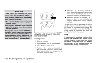 ● When the           button is pushed with all
                 CAUTION
                                                                                                    doors locked, the hazard warning lights flash
Listed below are conditions or occur-                                                               twice and the horn beeps once as a re-
rences which will damage the keyfob:                                                                minder that the doors are already locked.
● Do not allow the keyfob to become wet.                                                          ● If a door is open and you push the
● Do not drop the keyfob.                                                                           button, the doors will lock but the horn will
                                                                                                    not beep and the hazard warning lights will
● Do not strike the keyfob sharply against                                                          not flash.
  another object.
                                                                                                 The horn may or may not beep. Refer to “Person-
● Do not place the keyfob for an extended                                                        alized settings menu” (vehicles without naviga-
  period in an area where temperatures                                                           tion system) or “Vehicle electronic systems” (ve-
  exceed 140°F (60°C).                                                                           hicles with navigation system) in the “Display
If a keyfob is lost or stolen, NISSAN rec-                                                       screen, heater, air conditioner and audio sys-
ommends erasing the ID code of that key-                                             LPD0209     tems” section later in this manual.
fob. This will prevent the keyfob from un-   HOW TO USE REMOTE KEYLESS
authorized use to unlock the vehicle. For                                                        NOTE:
information regarding the erasing proce-
                                             ENTRY SYSTEM
                                                                                                 If you change the horn beep and lamp flash
dure, please contact a NISSAN dealer.        Locking doors                                       feature with the keyfob, the display screen
                                                                                                 will not show the current mode and cannot
                                              1. Close all windows.                              be used to change the mode. Use the key-
                                              2. Remove the key from the ignition switch.        fob to return to the previous mode and
                                                                                                 re-enable the display screen control.
                                              3. Close the hood and all doors.
                                              4. Push the            button on the keyfob. All
                                                 the doors lock. The hazard warning lights
                                                 flash twice and the horn beeps once to
                                                 indicate all doors are locked.



3-10 Pre-driving checks and adjustments




                                                                          ੬ REVIEW COPY—2005 Quest (van)
                                                                          Owners Manual—USA_English (nna)
                                                                          07/21/04—debbie ੭
 