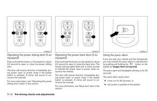 LPD0212                                               LPD0213                                              LPD0211
Operating the power sliding door (if so            Operating the power back door (if so                  Using the panic alarm
equipped)                                          equipped)                                             If you are near your vehicle and feel threatened,
Push and hold the button on the keyfob for about   Push and hold the button on the keyfob for about      you may activate the panic alarm to call attention
0.5 second to open or close the power sliding      0.5 second to open or close the back door. The        by pushing and holding the         button on the
door.                                              hazard warning lights flash and a chime sounds        keyfob for longer than 0.5 second.
                                                   to indicate the power open or power close se-
The door will reverse direction immediately dur-                                                         The panic alarm and headlights will stay on for 25
                                                   quence has started.
ing power open or power close if the keyfob                                                              seconds.
button is pressed. A chime will sound to an-       The door will reverse direction immediately dur-
nounce the reversal.                               ing power open or power close if the keyfob           The panic alarm stops when:
                                                   button is pressed. A chime will sound to an-           ● it has run for 25 seconds, or
For more information, see “Operating the power
                                                   nounce the reversal.
sliding door” earlier in this section.                                                                    ● any button is pushed on the keyfob.
                                                   For more information, see “Back door” later in this
                                                   section.

3-12 Pre-driving checks and adjustments




                                                                                 ੬ REVIEW COPY—2005 Quest (van)
                                                                                 Owners Manual—USA_English (nna)
                                                                                 07/21/04—debbie ੭
 