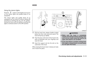 HOOD


Using the interior lights
Push the        button on the keyfob once to turn
on the interior lights and puddle lamps (if so
equipped).
The interior lights and puddle lamps (if so
equipped) can be turned off without waiting 30
seconds by inserting the key into the ignition,
locking the doors with the keyfob or pushing the
lights on demand switch to the OFF position.




                                                                                                                                              LPD0215

                                                    ᭺
                                                    1   Pull the hood lock release handle located                           WARNING
                                                        below the driver side instrument panel. The
                                                        hood will spring up slightly.                      ● Make sure the hood is completely
                                                                                                             closed and latched before driving. Fail-
                                                    ᭺
                                                    2   Push the lever at the front of the hood to the       ure to do so could cause the hood to fly
                                                        side as illustrated with your fingertips and         open and result in an accident.
                                                        raise the hood.
                                                                                                           ● If you see steam or smoke coming from
                                                    ᭺
                                                    3   Insert the support rod into the slot on the          the engine compartment, to avoid injury
                                                        underside of the hood.                               do not open the hood.
                                                    When closing the hood, lower it slowly and make
                                                    sure it locks into place.




                                                                                                         Pre-driving checks and adjustments 3-13




                                                                                 ੬ REVIEW COPY—2005 Quest (van)
                                                                                 Owners Manual—USA_English (nna)
                                                                                 07/21/04—debbie ੭
 