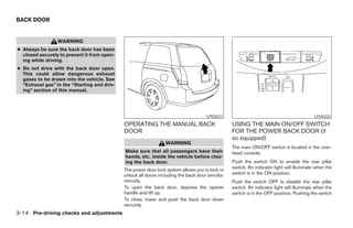BACK DOOR


                 WARNING
● Always be sure the back door has been
  closed securely to prevent it from open-
  ing while driving.
● Do not drive with the back door open.
  This could allow dangerous exhaust
  gases to be drawn into the vehicle. See
  “Exhaust gas” in the “Starting and driv-
  ing” section of this manual.




                                                                                     LPD0221                                               LPD0222

                                             OPERATING THE MANUAL BACK                           USING THE MAIN ON/OFF SWITCH
                                             DOOR                                                FOR THE POWER BACK DOOR (if
                                                                                                 so equipped)
                                                                 WARNING
                                                                                                 The main ON/OFF switch is located in the over-
                                             Make sure that all passengers have their            head console.
                                             hands, etc. inside the vehicle before clos-
                                             ing the back door.                                  Push the switch ON to enable the rear pillar
                                                                                                 switch. An indicator light will illuminate when the
                                             The power door lock system allows you to lock or
                                             unlock all doors including the back door simulta-   switch is in the ON position.
                                             neously.                                            Push the switch OFF to disable the rear pillar
                                             To open the back door, depress the opener           switch. An indicator light will illuminate when the
                                             handle and lift up.                                 switch is in the OFF position. Pushing the switch
                                             To close, lower and push the back door down
                                             securely.
3-14 Pre-driving checks and adjustments




                                                                          ੬ REVIEW COPY—2005 Quest (van)
                                                                          Owners Manual—USA_English (nna)
                                                                          07/21/04—debbie ੭
 