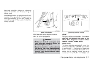 OFF while the door is opening or closing will
cancel the operation and the door will go to
manual mode.
When the switch is in the OFF position, the back
door can still be opened with the keyfob or over-
head console switch. The back door can also be
opened manually with the outside handle if the
door is unlocked.




                                                                                      LPD0229                                                LPD0223
                                                                Rear pillar switch                           Overhead console switch
                                                    OPERATING THE POWER BACK                       NOTE:
                                                    DOOR (if so equipped)                          To open, close or reverse the power back
                                                                                                   door, the shift selector lever must be in P
                                                                     WARNING                       (Park). Also, the power back door will not
                                                    ● Make sure that all passengers have           operate if battery voltage is low.
                                                      their hands, etc. inside the vehicle be-     Power Open:
                                                      fore closing the back door.                  The power back door automatically moves from
                                                    ● Do not leave children unattended inside      the fully closed position to the fully open position
                                                      the vehicle. They could unknowingly ac-      in approximately 5 – 8 seconds. The power open
                                                      tivate switches or controls. Unattended      feature can be activated by the switch on the
                                                      children could become involved in seri-      keyfob and the overhead console and by the
                                                      ous accidents.                               outside opener handle. The hazard lights flash


                                                                                                 Pre-driving checks and adjustments 3-15




                                                                             ੬ REVIEW COPY—2005 Quest (van)
                                                                             Owners Manual—USA_English (nna)
                                                                             07/21/04—debbie ੭
 