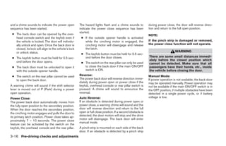 and a chime sounds to indicate the power open          The hazard lights flash and a chime sounds to          during power close, the door will reverse direc-
sequence has been started.                             indicate the power close sequence has been             tion and return to the full open position.
                                                       started.
 ● The back door can be opened by the over-                                                                   NOTE:
   head console switch and the keyfob even if           ● If the outside opener handle is activated
   the vehicle is locked. The door will individu-         while the cinching motor is engaged, the            If the pinch strip is damaged or removed,
   ally unlock and open. Once the back door is            cinching motor will disengage and release           the power close function will not operate.
   closed, its lock will align to the vehicle’s lock      the latch.
   or unlock status.                                                                                                              WARNING
                                                        ● The keyfob button must be held for 0.5 sec-
 ● The keyfob button must be held for 0.5 sec-            ond before the door closes.                         There are some small distances immedi-
                                                                                                              ately before the closed position which
   ond before the door opens.                           ● The switch on the rear pillar can only be used      cannot be detected. Make sure that all
 ● The back door must be unlocked to open it              to close the back door if the main ON/OFF           passengers have their hands, etc., inside
   with the outside opener handle.                        switch is ON.                                       the vehicle before closing the door.
 ● The switch on the rear pillar cannot be used        Reverse:                                               Manual Mode:
   to open the back door.                              The power back door will reverse direction imme-       If power operation is not available, the back door
                                                       diately during power open or power close if the        may be operated manually. Power operation may
A warning chime will sound if the shift selector       keyfob, overhead console or rear pillar switch is      not be available if the main ON/OFF switch is in
lever is moved out of P (Park) during a power          pressed. A chime will sound to announce the            the OFF position, if multiple obstacles have been
open operation.                                        reversal.                                              detected in a single power cycle, or if battery
Power Close:                                           Auto Reverse:                                          voltage is low.
The power back door automatically moves from           If an obstacle is detected during power open or
the fully open position to the secondary position.     power close, a warning chime will sound and the
When the door reaches the secondary position,          door will reverse direction and return to the full
the cinching motor engages and pulls the door to       open or full close position. If a second obstacle is
its primary latch position. Power close takes ap-      detected, the door motion will stop and the drive
                                                       motor will disengage. The back door will enter
proximately 7 – 10 seconds. The power close
                                                       manual mode.
feature can be activated by the switch on the
keyfob, the overhead console and the rear pillar.      A pinch strip is mounted on each side of the back
                                                       door. If an obstacle is detected by a pinch strip
3-16 Pre-driving checks and adjustments




                                                                                      ੬ REVIEW COPY—2005 Quest (van)
                                                                                      Owners Manual—USA_English (nna)
                                                                                      07/21/04—debbie ੭
 