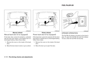 FUEL FILLER LID




                                       LPD0230                                             LPD0236                                                  LPD0220
               Manual release                                      Power release                        OPENER OPERATION
Manual back door (if so equipped)                  Power back door (if so equipped)
                                                                                                        The fuel filler lid release is located on the driver’s
If the back door cannot be locked or unlocked      If the back door cannot be opened with the door      door. To open the fuel filler lid, push the release.
with the door lock switch or the keyfob due to a   lock switch or keyfob due to a discharged battery,   To lock, close the fuel filler lid securely.
discharged battery, follow these steps:            follow these steps:
 1. Remove the cover on the inside of the back      1. Remove the cover on the inside of the back
    door.                                              door.
 2. Move the lever down to lock or up to unlock.    2. Move the lever up to open the door.




3-18 Pre-driving checks and adjustments




                                                                                 ੬ REVIEW COPY—2005 Quest (van)
                                                                                 Owners Manual—USA_English (nna)
                                                                                 07/21/04—debbie ੭
 