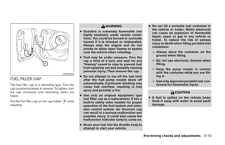 WARNING                        ● Do not fill a portable fuel container in
                                                                                                        the vehicle or trailer. Static electricity
                                                     ● Gasoline is extremely flammable and              can cause an explosion of flammable
                                                       highly explosive under certain condi-            liquid, vapor or gas in any vehicle or
                                                       tions. You could be burned or seriously          trailer. To reduce the risk of serious
                                                       injured if it is misused or mishandled.          injury or death when filling portable fuel
                                                       Always stop the engine and do not                containers:
                                                       smoke or allow open flames or sparks
                                                       near the vehicle when refueling.                  – Always place the container on the
                                                                                                           ground when filling.
                                                     ● Fuel may be under pressure. Turn the
                                                       cap a third of a turn, and wait for any           – Do not use electronic devices when
                                                       “hissing” sound to stop to prevent fuel             filling.
                                                       from spraying out and possibly causing            – Keep the pump nozzle in contact
                                                       personal injury. Then remove the cap.               with the container while you are fill-
                                         LPD0232
                                                     ● Do not attempt to top off the fuel tank             ing it.
FUEL FILLER CAP                                        after the fuel pump nozzle shuts off              – Use only approved portable fuel con-
The fuel filler cap is a ratcheting type. Turn the     automatically. Continued refueling may              tainers for flammable liquid.
                                                       cause fuel overflow, resulting in fuel
cap counterclockwise to remove. To tighten, turn
                                                       spray and possibly a fire.
the cap clockwise until ratcheting clicks are                                                                           CAUTION
heard.                                               ● Use only an original equipment type
                                                       fuel filler cap as a replacement. It has a     ● If fuel is spilled on the vehicle body,
Put the fuel filler cap on the cap holder ᭺ while
                                          1
                                                       built-in safety valve needed for proper          flush it away with water to avoid paint
refueling.                                             operation of the fuel system and emis-           damage.
                                                       sion control system. An incorrect cap
                                                       can result in a serious malfunction and
                                                       possible injury. It could also cause the
                                                       malfunction indicator lamp to come on.
                                                     ● Never pour fuel into the throttle body to
                                                       attempt to start your vehicle.

                                                                                                    Pre-driving checks and adjustments 3-19




                                                                               ੬ REVIEW COPY—2005 Quest (van)
                                                                               Owners Manual—USA_English (nna)
                                                                               07/21/04—debbie ੭
 