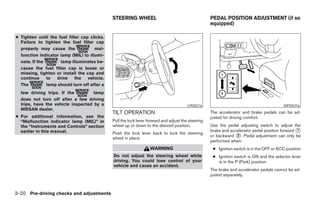 STEERING WHEEL                                        PEDAL POSITION ADJUSTMENT (if so
                                                                                                    equipped)

● Tighten until the fuel filler cap clicks.
  Failure to tighten the fuel filler cap
  properly may cause the              mal-
  function indicator lamp (MIL) to illumi-
  nate. If the       lamp illuminates be-
  cause the fuel filler cap is loose or
  missing, tighten or install the cap and
  continue     to  drive     the   vehicle.
  The          lamp should turn off after a
  few driving trips. If the         lamp
  does not turn off after a few driving
  trips, have the vehicle inspected by a                                                LPD0216                                           WPD0316
  NISSAN dealer.
                                              TILT OPERATION                                        The accelerator and brake pedals can be ad-
● For additional information, see the                                                               justed for driving comfort.
  “Malfunction indicator lamp (MIL)” in       Pull the lock lever forward and adjust the steering
  the “Instruments and Controls” section      wheel up or down to the desired position.             Use the pedal adjusting switch to adjust the
  earlier in this manual.                                                                           brake and accelerator pedal position forward ᭺
                                                                                                                                                 1
                                              Push the lock lever back to lock the steering
                                                                                                    or backward ᭺. Pedal adjustment can only be
                                                                                                                 2
                                              wheel in place.
                                                                                                    performed when:
                                                                   WARNING                           ● Ignition switch is in the OFF or ACC position
                                              Do not adjust the steering wheel while                 ● Ignition switch is ON and the selector lever
                                              driving. You could lose control of your                  is in the P (Park) position
                                              vehicle and cause an accident.
                                                                                                    The brake and accelerator pedals cannot be ad-
                                                                                                    justed separately.



3-20 Pre-driving checks and adjustments




                                                                            ੬ REVIEW COPY—2005 Quest (van)
                                                                            Owners Manual—USA_English (nna)
                                                                            07/21/04—debbie ੭
 