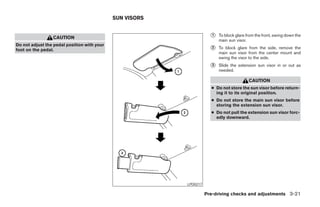 SUN VISORS


                 CAUTION                                                    ᭺
                                                                            1   To block glare from the front, swing down the
                                                                                main sun visor.
Do not adjust the pedal position with your
foot on the pedal.                                                          ᭺
                                                                            2   To block glare from the side, remove the
                                                                                main sun visor from the center mount and
                                                                                swing the visor to the side.
                                                                            ᭺
                                                                            3   Slide the extension sun visor in or out as
                                                                                needed.

                                                                                                CAUTION
                                                                            ● Do not store the sun visor before return-
                                                                              ing it to its original position.
                                                                            ● Do not store the main sun visor before
                                                                              storing the extension sun visor.
                                                                            ● Do not pull the extension sun visor forc-
                                                                              edly downward.




                                                                LPD0217

                                                                          Pre-driving checks and adjustments 3-21




                                                          ੬ REVIEW COPY—2005 Quest (van)
                                                          Owners Manual—USA_English (nna)
                                                          07/21/04—debbie ੭
 