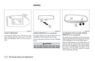 MIRRORS




                                      LPD0218                                           WPD0126                                               LPD0194
VANITY MIRRORS                                    INSIDE MIRROR (if so equipped)                    AUTOMATIC ANTI-GLARE INSIDE
To access the vanity mirror, pull the sun visor   The night position ᭺ reduces glare from the
                                                                       1                            MIRROR (if so equipped)
down and flip open the mirror cover. The vanity   headlights of vehicles behind you at night.       The inside mirror is designed so that it automati-
mirror will illuminate when the mirror cover is                                                     cally changes reflection according to the intensity
                                                  Use the day position ᭺ when driving in daylight
                                                                       2
open.                                                                                               of the headlights of the vehicle following you.
                                                  hours.
                                                                                                    When the AUTO switch is in the ON position, the
                                                                     WARNING                        indicator light ᭺ will illuminate and excessive
                                                                                                                     1
                                                  Use the night position only when neces-           glare from the headlights of the vehicle behind
                                                  sary, because it reduces rear view clarity.       you will be reduced. When the switch of the
                                                                                                    inside mirror is in the OFF position, the inside
                                                                                                    mirror will operate normally.




3-22 Pre-driving checks and adjustments




                                                                              ੬ REVIEW COPY—2005 Quest (van)
                                                                              Owners Manual—USA_English (nna)
                                                                              07/21/04—debbie ੭
 