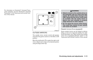 For information on HomeLinkா Universal Trans-
                                                                                                                                  WARNING
ceiver operation, see the “HomeLinkா Universal
Transceiver” in the “Instrument and controls” sec-                                                           ● Objects viewed in the outside mirror on
tion of this manual.                                                                                           the passenger side are closer than they
                                                                                                               appear. Be careful when moving to the
                                                                                                               right. Using only this mirror could cause
                                                                                                               an accident. Use the inside mirror or
                                                                                                               glance over your shoulder to properly
                                                                                                               judge distances to other objects.
                                                                                                             ● Do not adjust the mirrors while driving.
                                                                                                               You could lose control of your vehicle
                                                                                                               and cause an accident.
                                                                                                             Heated mirrors (if so equipped)
                                                                                               LPD0237
                                                                                                             Some outside mirrors can be heated to defrost,
                                                     OUTSIDE MIRRORS                                         defog, or de-ice for improved visibility. For addi-
                                                                                                             tional information, see “Rear window and outside
                                                     The outside mirror remote control will operate          mirror (if so equipped) defroster switch” in the
                                                     only when the ignition switch is in the ACC or ON       “Instrument and controls” section of this manual.
                                                     position.
                                                     Move the small switch ᭺ to select the right or left
                                                                             1
                                                     mirror. Adjust each mirror to the desired position
                                                     using the large switch ᭺.2




                                                                                                           Pre-driving checks and adjustments 3-23




                                                                                   ੬ REVIEW COPY—2005 Quest (van)
                                                                                   Owners Manual—USA_English (nna)
                                                                                   07/21/04—debbie ੭
 