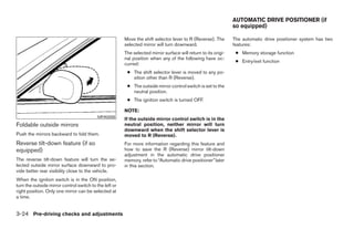 AUTOMATIC DRIVE POSITIONER (if
                                                                                                                so equipped)

                                                        Move the shift selector lever to R (Reverse). The       The automatic drive positioner system has two
                                                        selected mirror will turn downward.                     features:
                                                        The selected mirror surface will return to its origi-    ● Memory storage function
                                                        nal position when any of the following have oc-
                                                                                                                 ● Entry/exit function
                                                        curred:
                                                         ● The shift selector lever is moved to any po-
                                                           sition other than R (Reverse).
                                                         ● The outside mirror control switch is set to the
                                                           neutral position.
                                                         ● The ignition switch is turned OFF.

                                                        NOTE:
                                           MPA0008
                                                        If the outside mirror control switch is in the
Foldable outside mirrors                                neutral position, neither mirror will turn
                                                        downward when the shift selector lever is
Push the mirrors backward to fold them.                 moved to R (Reverse).
Reverse tilt-down feature (if so                        For more information regarding this feature and
equipped)                                               how to save the R (Reverse) mirror tilt-down
                                                        adjustment in the automatic drive positioner
The reverse tilt-down feature will turn the se-         memory, refer to “Automatic drive positioner” later
lected outside mirror surface downward to pro-          in this section.
vide better rear visibility close to the vehicle.
When the ignition switch is in the ON position,
turn the outside mirror control switch to the left or
right position. Only one mirror can be selected at
a time.


3-24 Pre-driving checks and adjustments




                                                                                       ੬ REVIEW COPY—2005 Quest (van)
                                                                                       Owners Manual—USA_English (nna)
                                                                                       07/21/04—debbie ੭
 