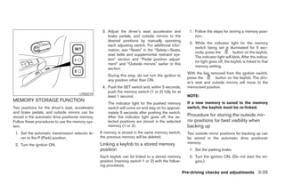 3. Adjust the driver’s seat, accelerator and          1. Follow the steps for storing a memory posi-
                                                       brake pedals, and outside mirrors to the              tion.
                                                       desired positions by manually operating
                                                                                                          2. While the indicator light for the memory
                                                       each adjusting switch. For additional infor-
                                                                                                             switch being set is illuminated for 5 sec-
                                                       mation, see “Seats” in the “Safety—Seats,
                                                                                                             onds, press the          button on the keyfob.
                                                       seat belts and supplemental restraint sys-
                                                                                                             The indicator light will blink. After the indica-
                                                       tem” section and “Pedal position adjust-
                                                                                                             tor light goes off, the keyfob is linked to that
                                                       ment” and “Outside mirrors” earlier in this
                                                                                                             memory setting.
                                                       section.
                                                                                                         With the key removed from the ignition switch,
                                                       During this step, do not turn the ignition to
                                                                                                         press the       button on the keyfob. The driv-
                                                       any position other than ON.
                                                                                                         er’s seat and outside mirrors will move to the
                                                    4. Push the SET switch and, within 5 seconds,        memorized position.
                                                       push the memory switch (1 or 2) fully for at
                                       LPD0219
                                                       least 1 second.                                   NOTE:
MEMORY STORAGE FUNCTION                                                                                  If a new memory is saved to the memory
                                                       The indicator light for the pushed memory
Two positions for the driver’s seat, accelerator       switch will come on and stay on for approxi-      switch, the keyfob must be re-linked.
and brake pedals, and outside mirrors can be           mately 5 seconds after pushing the switch.
stored in the automatic drive positioner memory.       After the indicator light goes off, the se-       Procedure for storing the outside mir-
Follow these procedures to use the memory sys-         lected positions are stored in the selected       ror positions for best visibility when
tem.                                                   memory (1 or 2).                                  backing up
 1. Set the automatic transmission selector le-    If memory is stored in the same memory switch,        Two outside mirror positions for backing up can
    ver to the P (Park) position.                  the previous memory will be deleted.                  be stored in the automatic drive positioner
                                                   Linking a keyfob to a stored memory                   memory.
 2. Turn the ignition ON.
                                                   position                                               1. Set the parking brake.
                                                   Each keyfob can be linked to a stored memory           2. Turn the ignition ON. (Do not start the en-
                                                   position (memory switch 1 or 2) with the follow-          gine.)
                                                   ing procedure.
                                                                                                       Pre-driving checks and adjustments 3-25




                                                                                ੬ REVIEW COPY—2005 Quest (van)
                                                                                Owners Manual—USA_English (nna)
                                                                                07/21/04—debbie ੭
 