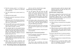 3. Push the memory switch 1 or 2 fully for at            will move with the initial tilt-down angle.           memorized position with the indicator light
    least 1 second to operate the automatic           Confirming memory storage                                 blinking, and then the light will stay on for
    drive positioner.                                                                                           approximately 5 seconds.
                                                       ● Turn the ignition ON and push the SET
 4. Turn the outside mirror control switch to L          switch. If the main memory has not been           ENTRY/EXIT FUNCTION
    (left).                                              stored, the indicator light will come on for      This system is designed so that the driver’s seat
 5. Depress the brake pedal.                             approximately 0.5 seconds. When the               will automatically move when the automatic
                                                         memory has stored the position, the indica-       transmission selector lever is in the P (Park)
 6. Move the automatic transmission shift lever          tor light will stay on for approximately 5 sec-   position. This allows the driver to get into and out
    to R (Reverse).                                      onds.                                             of the driver’s seat more easily.
 7. Adjust the mirror to the desired viewing po-       ● If the battery cable is disconnected, or if the   The driver’s seat will slide backward:
    sition for backing up by operating the out-          fuse opens, the memory will be canceled. In
    side mirror control switch.                          such a case, reset the desired positions           ● When the key is removed from the ignition
                                                         using the following procedures.                      switch.
 8. Push the SET switch and, within 5 seconds,
    push the memory switch 1 or 2 selected in          1. Open and close the driver’s door more than        ● When the driver’s door is opened with the
    step 3 fully for at least 1 second.                   two times with the ignition key in the LOCK         key turned to LOCK.
 ● The indicator light for the pushed memory              position.                                         ● When the key is turned from ACC to LOCK
   switch will come on and stay on for approxi-        2. Reset the desired position using the previ-         with the driver’s door open while the auto-
   mately 5 seconds after pushing the switch.             ous procedure.                                      matic transmission selector lever is in the P
   After the indicator light goes off, the se-                                                                (Park) position.
   lected mirror position is stored in the se-        Selecting the memorized position
                                                                                                           The driver’s seat will return to previous position:
   lected memory (1 or 2).
                                                       1. Set the automatic transmission selector le-
                                                          ver to the P (Park) position.                     ● When the key is inserted into the ignition
 9. Turn the outside mirror control switch to R
                                                                                                              switch.
    (right). Repeat the above procedure to ad-
                                                       2. Turn the ignition ON.
    just the right mirror position and store in the                                                         ● When the driver’s door is closed with the key
    selected memory.                                   3. Push the memory switch (1 or 2) fully for at        turned to LOCK.
                                                          least 1 second.
 ● When the driver’s seat, accelerator and                                                                  ● When the key is turned from ACC to ON
   brake pedals, and outside mirrors are not in           The driver’s seat, accelerator and brake            while the automatic transmission selector
   the memorized position, the outside mirror             pedals, and outside mirrors will move to the        lever is in the P (Park) position.
3-26 Pre-driving checks and adjustments




                                                                                    ੬ REVIEW COPY—2005 Quest (van)
                                                                                    Owners Manual—USA_English (nna)
                                                                                    07/21/04—debbie ੭
 