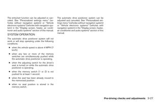 The entry/exit function can be adjusted or can-      The automatic drive positioner system can be
celed. See “Personalized settings menu” (ve-         adjusted and canceled. See “Personalized set-
hicles without navigation system) or “Vehicle        tings menu” (vehicles without navigation system)
electronic systems” (vehicles with navigation sys-   or “Vehicle electronic systems” (vehicles with
tem) in the “Display screen, heater, air condi-      navigation system) in the “Display screen, heater,
tioner and audio systems” section of this manual.    air conditioner and audio systems” section of this
                                                     manual.
SYSTEM OPERATION
The automatic drive positioner system will not
work or will stop operating under the following
conditions:
 ● when the vehicle speed is above 4 MPH (7
   km/h).
 ● when any two or more of the memory
   switches are simultaneously pushed while
   the automatic drive positioner is operating.
 ● when the adjusting switch for the driver’s
   seat is turned on while the automatic drive
   positioner is operating.
 ● when the memory switch (1 or 2) is not
   pushed for at least 1 second.
 ● when the seat has been already moved to
   the memorized position.
 ● when no seat position is stored in the
   memory switch.




                                                                                                          Pre-driving checks and adjustments 3-27




                                                                                   ੬ REVIEW COPY—2005 Quest (van)
                                                                                   Owners Manual—USA_English (nna)
                                                                                   07/21/04—debbie ੭
 