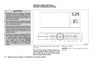 CONTROL PANEL BUTTONS —
                                                WITHOUT NAVIGATION SYSTEM

                  WARNING
● Positioning of the heating or air condi-
  tioning controls and display controls
  should not be done while driving in or-
  der that full attention may be given to
  the driving operation.
● Do not disassemble or modify this sys-
  tem. If you do, it may result in accidents,
  fire, or electrical shock.
● Do not use this system if you notice any
  abnormality, such as a frozen screen or
  lack of sound. Continued use of the
  system may result in accident, fire or
  electric shock.
● In case you notice any foreign object in
  the system hardware, spill liquid on it,
  or notice smoke or smell coming from
  it, stop using the system immediately
  and contact your nearest NISSAN
  dealer. Ignoring such conditions may
  lead to accidents, fire or electrical
  shock.                                                                                                                              LHA0326
                                                When you use this system, make sure the engine   Reference symbols:
                                                is running.
                                                                                                 “ENTER” button — This is a button on the con-
                                                If you use the system with the engine not        trol panel.
                                                running (ignition ON or ACC) for a long
                                                time, it will use up all the battery power,
                                                and the engine will not start.
4-2 Display screen, heater, air conditioner and audio systems




                                                                           ੬ REVIEW COPY—2005 Quest (van)
                                                                           Owners Manual—USA_English (nna)
                                                                           07/21/04—debbie ੭
 
