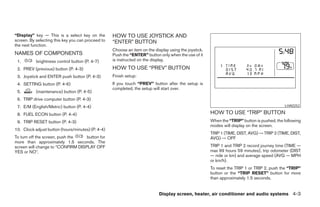 “Display” key — This is a select key on the        HOW TO USE JOYSTICK AND
screen. By selecting this key you can proceed to   “ENTER” BUTTON
the next function.
                                                   Choose an item on the display using the joystick.
NAMES OF COMPONENTS                                Push the “ENTER” button only when the use of it
 1.        brightness control button (P. 4-7)      is instructed on the display.

 2. PREV (previous) button (P. 4-3)                HOW TO USE “PREV” BUTTON
 3. Joystick and ENTER push button (P. 4-3)        Finish setup:
 4. SETTING button (P. 4-6)                        If you touch “PREV” button after the setup is
                                                   completed, the setup will start over.
 5.        (maintenance) button (P. 4-5)
 6. TRIP drive computer button (P. 4-3)
 7. E/M (English/Metric) button (P. 4-4)                                                                                                     LHA0252

 8. FUEL ECON button (P. 4-4)                                                                          HOW TO USE “TRIP” BUTTON
 9. TRIP RESET button (P. 4-3)                                                                         When the “TRIP” button is pushed, the following
                                                                                                       modes will display on the screen.
10. Clock adjust button (hours/minutes) (P. 4-4)
                                                                                                       TRIP 1 (TIME, DIST, AVG) → TRIP 2 (TIME, DIST,
To turn off the screen, push the   button for                                                          AVG) → OFF
more than approximately 1.5 seconds. The
screen will change to “CONFIRM DISPLAY OFF                                                             TRIP 1 and TRIP 2 record journey time (TIME —
YES or NO”.                                                                                            max 99 hours 59 minutes), trip odometer (DIST
                                                                                                       — mile or km) and average speed (AVG — MPH
                                                                                                       or km/h).
                                                                                                       To reset the TRIP 1 or TRIP 2, push the “TRIP”
                                                                                                       button or the “TRIP RESET” button for more
                                                                                                       than approximately 1.5 seconds.


                                                                            Display screen, heater, air conditioner and audio systems 4-3




                                                                                ੬ REVIEW COPY—2005 Quest (van)
                                                                                Owners Manual—USA_English (nna)
                                                                                07/21/04—debbie ੭
 
