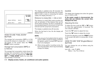 The display is updated every 30 seconds. For         CLOCK
                                                 approximately the first 30 seconds and 1/3 miles
                                                 (500 m) after a reset or connecting the battery      The digital clock displays time when the ignition
                                                 cables, the display will show (----).                key is in ACC or ON.

                                                 Distance to empty (dte — mile or km)                 If the power supply is disconnected, the
                                                                                                      clock will not indicate the correct time.
                                                 The distance to empty (dte) mode provides you        Readjust the time.
                                                 with an estimation of the distance that can be
                                                 driven before refueling. The dte is constantly be-   Adjusting the time
                                                 ing calculated based on the amount of fuel in the    To adjust the time, push the “H” or “M” button
                                                 fuel tank and the actual fuel consumption.           for more than approximately 1.5 seconds. The
                                                 The display is updated every 30 seconds.             time indicator will flash.

                                                 When the fuel level is low, the dte display will     Touch the “H” button to adjust the hour.
                                     LHA0253     change to (*).                                       Touch the “M” button to adjust the minute.
HOW TO USE “FUEL ECON”                                                                                To finish the adjusting, press the “PREV” button
                                                 NOTE:
BUTTON                                                                                                or the screen will return to normal after 10 sec-
                                                  ● If the amount of fuel added while the ignition    onds.
The average fuel consumption (MPG or L/100          switch is OFF is small, the display just before
km) and the distance to empty (dte — mi or km)      the ignition switch is turned OFF may con-        HOW TO USE “E/M” (English/Metric)
will appear on the screen when the “FUEL            tinue to be displayed.                            BUTTON
ECON” button is pushed.
                                                  ● When driving uphill or rounding curves, the       You can change the unit as follows using the
Average fuel consumption (MPG or                    fuel in the tank shifts, which may momentarily    “E/M” button.
L/100 km)                                           change the display.
                                                                                                      Unit: US — mile, °F, MPG
The average fuel consumption mode shows the                                                                 Metric — km, °C, L/100 km
average fuel consumption since the last reset.
Resetting is done by pressing the “TRIP RE-
SET” or “FUEL ECON” button for more than
approximately 1.5 seconds.
4-4 Display screen, heater, air conditioner and audio systems




                                                                               ੬ REVIEW COPY—2005 Quest (van)
                                                                               Owners Manual—USA_English (nna)
                                                                               07/21/04—debbie ੭
 