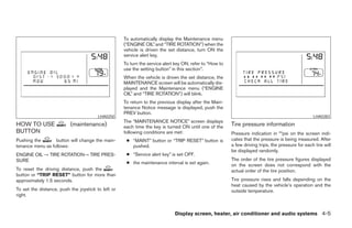 To automatically display the Maintenance menu
                                                    (“ENGINE OIL” and “TIRE ROTATION”) when the
                                                    vehicle is driven the set distance, turn ON the
                                                    service alert key.
                                                    To turn the service alert key ON, refer to “How to
                                                    use the setting button” in this section”.
                                                    When the vehicle is driven the set distance, the
                                                    MAINTENANCE screen will be automatically dis-
                                                    played and the Maintenance menu (“ENGINE
                                                    OIL” and “TIRE ROTATION”) will blink.
                                                    To return to the previous display after the Main-
                                                    tenance Notice message is displayed, push the
                                                    PREV button.
                                        LHA0250                                                                                                    LHA0383
                                                    The “MAINTENANCE NOTICE” screen displays
HOW TO USE                (maintenance)             each time the key is turned ON until one of the      Tire pressure information
BUTTON                                              following conditions are met:                        Pressure indication in **psi on the screen indi-
Pushing the       button will change the main-       ● “MAINT” button or “TRIP RESET” button is          cates that the pressure is being measured. After
tenance menu as follows:                               pushed.                                           a few driving trips, the pressure for each tire will
                                                                                                         be displayed randomly.
ENGINE OIL → TIRE ROTATION→ TIRE PRES-               ● “Service alert key” is set OFF.
SURE                                                                                                     The order of the tire pressure figures displayed
                                                     ● the maintenance interval is set again.            on the screen does not correspond with the
To reset the driving distance, push the                                                                  actual order of the tire position.
button or “TRIP RESET” button for more than
approximately 1.5 seconds.                                                                               Tire pressure rises and falls depending on the
                                                                                                         heat caused by the vehicle’s operation and the
To set the distance, push the joystick to left or                                                        outside temperature.
right.


                                                                             Display screen, heater, air conditioner and audio systems 4-5




                                                                                  ੬ REVIEW COPY—2005 Quest (van)
                                                                                  Owners Manual—USA_English (nna)
                                                                                  07/21/04—debbie ੭
 