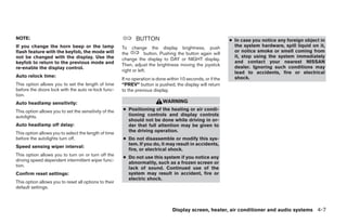 NOTE:                                                         BUTTON                                          ● In case you notice any foreign object in
If you change the horn beep or the lamp                To change the display brightness, push                   the system hardware, spill liquid on it,
flash feature with the keyfob, the mode will                                                                    or notice smoke or smell coming from
                                                       the          button. Pushing the button again will
not be changed with the display. Use the                                                                        it, stop using the system immediately
                                                       change the display to DAY or NIGHT display.
keyfob to return to the previous mode and                                                                       and contact your nearest NISSAN
                                                       Then, adjust the brightness moving the joystick          dealer. Ignoring such conditions may
re-enable the display control.
                                                       right or left.                                           lead to accidents, fire or electrical
Auto relock time:                                                                                               shock.
                                                       If no operation is done within 10 seconds, or if the
This option allows you to set the length of time       “PREV” button is pushed, the display will return
before the doors lock with the auto re-lock func-      to the previous display.
tion.
Auto headlamp sensitivity:                                                  WARNING
This option allows you to set the sensitivity of the   ● Positioning of the heating or air condi-
autolights.                                              tioning controls and display controls
                                                         should not be done while driving in or-
Auto headlamp off delay:                                 der that full attention may be given to
This option allows you to select the length of time      the driving operation.
before the autolights turn off.                        ● Do not disassemble or modify this sys-
                                                         tem. If you do, it may result in accidents,
Speed sensing wiper interval:
                                                         fire, or electrical shock.
This option allows you to turn on or turn off the
                                                       ● Do not use this system if you notice any
driving speed dependent intermittent wiper func-
                                                         abnormality, such as a frozen screen or
tion.
                                                         lack of sound. Continued use of the
Confirm reset settings:                                  system may result in accident, fire or
                                                         electric shock.
This option allows you to reset all options to their
default settings.



                                                                                 Display screen, heater, air conditioner and audio systems 4-7




                                                                                      ੬ REVIEW COPY—2005 Quest (van)
                                                                                      Owners Manual—USA_English (nna)
                                                                                      07/21/04—debbie ੭
 