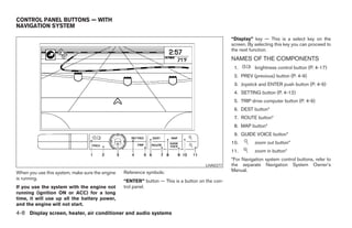 CONTROL PANEL BUTTONS — WITH
NAVIGATION SYSTEM

                                                                                                 “Display” key — This is a select key on the
                                                                                                 screen. By selecting this key you can proceed to
                                                                                                 the next function.
                                                                                                 NAMES OF THE COMPONENTS
                                                                                                  1.        brightness control button (P. 4-17)
                                                                                                  2. PREV (previous) button (P. 4-9)
                                                                                                  3. Joystick and ENTER push button (P. 4-9)
                                                                                                  4. SETTING button (P. 4-12)
                                                                                                  5. TRIP drive computer button (P. 4-9)
                                                                                                  6. DEST button*
                                                                                                  7. ROUTE button*
                                                                                                  8. MAP button*
                                                                                                  9. GUIDE VOICE button*
                                                                                                 10.        zoom out button*
                                                                                                 11.        zoom in button*
                                                                                                 *For Navigation system control buttons, refer to
                                                                                      LHA0377    the separate Navigation System Owner’s
                                                 Reference symbols:                              Manual.
When you use this system, make sure the engine
is running.
                                                 “ENTER” button — This is a button on the con-
If you use the system with the engine not        trol panel.
running (ignition ON or ACC) for a long
time, it will use up all the battery power,
and the engine will not start.
4-8 Display screen, heater, air conditioner and audio systems




                                                                            ੬ REVIEW COPY—2005 Quest (van)
                                                                            Owners Manual—USA_English (nna)
                                                                            07/21/04—debbie ੭
 