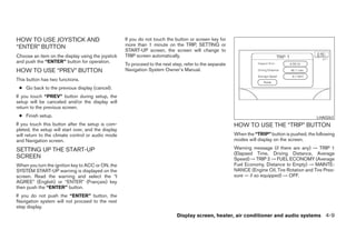 HOW TO USE JOYSTICK AND                              If you do not touch the button or screen key for
“ENTER” BUTTON                                       more than 1 minute on the TRIP, SETTING or
                                                     START-UP screen, the screen will change to
Choose an item on the display using the joystick     TRIP screen automatically.
and push the “ENTER” button for operation.
                                                     To proceed to the next step, refer to the separate
HOW TO USE “PREV” BUTTON                             Navigation System Owner’s Manual.
This button has two functions.
 ● Go back to the previous display (cancel).
If you touch “PREV” button during setup, the
setup will be canceled and/or the display will
return to the previous screen.
 ● Finish setup.                                                                                                                                LHA0263
If you touch this button after the setup is com-                                                          HOW TO USE THE “TRIP” BUTTON
pleted, the setup will start over, and the display
will return to the climate control or audio mode                                                          When the “TRIP” button is pushed, the following
and Navigation screen.                                                                                    modes will display on the screen.

SETTING UP THE START-UP                                                                                   Warning message (if there are any) → TRIP 1
                                                                                                          (Elapsed Time, Driving Distance, Average
SCREEN                                                                                                    Speed) → TRIP 2 → FUEL ECONOMY (Average
When you turn the ignition key to ACC or ON, the                                                          Fuel Economy, Distance to Empty) → MAINTE-
SYSTEM START-UP warning is displayed on the                                                               NANCE (Engine Oil, Tire Rotation and Tire Pres-
screen. Read the warning and select the “I                                                                sure — if so equipped) → OFF.
AGREE” (English) or “ENTER” (Français) key
then push the “ENTER” button.
If you do not push the “ENTER” button, the
Navigation system will not proceed to the next
step display.
                                                                              Display screen, heater, air conditioner and audio systems 4-9




                                                                                   ੬ REVIEW COPY—2005 Quest (van)
                                                                                   Owners Manual—USA_English (nna)
                                                                                   07/21/04—debbie ੭
 