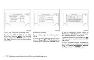 LHA0264                                             LHA0320                                               LHA0266
Trip 1, trip 2 and fuel economy items           Maintenance items                                     To set the maintenance interval, select the
                                                                                                      “Maintenance Schedule” key by using the joy-
To reset the TRIP 1, TRIP 2 and FUEL            You can set the engine oil and the tire rotation      stick and push the joystick to right or left.
ECONOMY, select the “RESET” key using the       interval.
joystick and push the “ENTER” button or push                                                          To reset the maintenance interval, select the “Re-
                                                To display the setting of the maintenance interval,   set” key using the joystick and push the “EN-
the “TRIP” button for more than approximately
                                                select the “Engine Oil” or “Tire Rotation” key        TER” button.
1.5 seconds.
                                                using the joystick and push the “ENTER” button.
                                                                                                      To display the MAINTENANCE INFORMATION
                                                                                                      automatically when set trip distance is reached,
                                                                                                      select the “Display Maintenance Notifica-
                                                                                                      tion” key and push the “ENTER” button.




4-10 Display screen, heater, air conditioner and audio systems




                                                                              ੬ REVIEW COPY—2005 Quest (van)
                                                                              Owners Manual—USA_English (nna)
                                                                              07/21/04—debbie ੭
 
