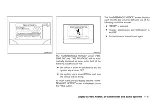The “MAINTENANCE NOTICE” screen displays
                                                               each time the key is turned ON until one of the
                                                               following conditions are met:
                                                                ● “RESET” is selected.
                                                                ● “Display Maintenance and Notification” is
                                                                  set OFF.
                                                                ● the maintenance interval is set again.




LHA0267                                            LHA0483
          The “MAINTENANCE NOTICE” screen (“EN-
          GINE OIL” and “TIRE ROTATION”) will be auto-
          matically displayed as shown when both of the
          following conditions are met:
           ● the vehicle is driven the set distance and the
             ignition key is turned OFF.
           ● the ignition key is turned ON the next time
             the vehicle will be driving.
          To return to the previous display after the “MAIN-
          TENANCE NOTICE” screen is displayed, press
          the PREV button.



                                  Display screen, heater, air conditioner and audio systems 4-11




                                        ੬ REVIEW COPY—2005 Quest (van)
                                        Owners Manual—USA_English (nna)
                                        07/21/04—debbie ੭
 