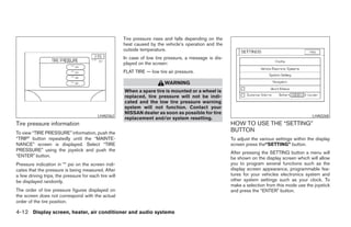 Tire pressure rises and falls depending on the
                                                       heat caused by the vehicle’s operation and the
                                                       outside temperature.
                                                       In case of low tire pressure, a message is dis-
                                                       played on the screen:
                                                       FLAT TIRE — low tire air pressure.

                                                                          WARNING
                                                       When a spare tire is mounted or a wheel is
                                                       replaced, tire pressure will not be indi-
                                                       cated and the low tire pressure warning
                                                       system will not function. Contact your
                                                       NISSAN dealer as soon as possible for tire
                                          LHA0362                                                                                                LHA0268
                                                       replacement and/or system resetting.
Tire pressure information                                                                                HOW TO USE THE “SETTING”
To view “TIRE PRESSURE” information, push the
                                                                                                         BUTTON
“TRIP” button repeatedly until the “MAINTE-                                                              To adjust the various settings within the display
NANCE” screen is displayed. Select “TIRE                                                                 screen press the“SETTING” button.
PRESSURE” using the joystick and push the
                                                                                                         After pressing the SETTING button a menu will
“ENTER” button.                                                                                          be shown on the display screen which will allow
Pressure indication in ** psi on the screen indi-                                                        you to program several functions such as the
cates that the pressure is being measured. After                                                         display screen appearance, programmable fea-
a few driving trips, the pressure for each tire will                                                     tures for your vehicles electronics system and
be displayed randomly.                                                                                   other system settings such as your clock. To
                                                                                                         make a selection from this mode use the joystick
The order of tire pressure figures displayed on                                                          and press the “ENTER” button.
the screen does not correspond with the actual
order of the tire position.

4-12 Display screen, heater, air conditioner and audio systems




                                                                                   ੬ REVIEW COPY—2005 Quest (van)
                                                                                   Owners Manual—USA_English (nna)
                                                                                   07/21/04—debbie ੭
 