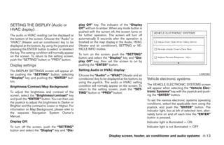 SETTING THE DISPLAY (Audio or                         play Off” key. The indicator of the “Display
HVAC display):                                        Off” will turn to amber. When any mode button is
                                                      pushed with the screen off, the screen turns on
The audio or HVAC reading can be displayed at         for further operation. The screen will turn off
the bottom of the screen. Choose the “Audio” or       automatically 5 seconds after the operation is
“HVAC” (Heater and air conditioner) key to be         finished on the map display in the Audio, HVAC
displayed at the bottom, by using the joystick and    (Heater and air conditioner), SETTING or VE-
pressing the ENTER button to select or deselect       HICLE INFO modes.
the key. The setting condition will normally appear
                                                      To turn on the screen, push the “SETTING”
on the screen. To return to the setting screen,
                                                      button and select the “Display” key and “Dis-
push the “SETTING” button or “PREV” button.
                                                      play Off” key, then set the screen to on by
Display settings                                      pushing the “ENTER” button.

The DISPLAY SETTINGS screen will appear af-           Setting Audio or HVAC display:
ter pushing the “SETTING” button, selecting           Choose the “Audio” or “HVAC” (Heater and air                                                    LHA0382
“Display” key and pushing the “ENTER” but-            conditioner) key to be displayed at the bottom, by   Vehicle electronic systems
ton.                                                  using the joystick. The audio or HVAC setting
                                                      condition will normally appear on the screen. To     The VEHICLE ELECTRONIC SYSTEMS screen
Brightness/Contrast/Map Background:                                                                        will appear when selecting the “Vehicle Elec-
                                                      return to the setting screen, push the “SET-
To adjust the brightness and contrast of the          TING” button or “PREV” button.                       tronic Systems” key with the joystick and push-
screen, select the “Brightness/contrast” key                                                               ing the “ENTER” button.
and push the “ENTER” button. You can then use                                                              To set the various electronic systems operating
the joystick to adjust the brightness to Darker or                                                         conditions, select the applicable item using the
Brighter and the contrast to Lower or Higher. For                                                          joystick, and push the “ENTER” button. The
information on Map Background, please refer to                                                             indicator light, box at left of selected item, alter-
the separate Navigation System Owner’s                                                                     nately turns on and off each time the “ENTER”
Manual.                                                                                                    button is pressed.
Display Off:                                                                                               Indicator light is illuminated — ON
To turn off the screen, push the “SETTING”                                                                 Indicator light is not illuminated — OFF
button and select the “Display” key and “Dis-
                                                                              Display screen, heater, air conditioner and audio systems 4-13




                                                                                    ੬ REVIEW COPY—2005 Quest (van)
                                                                                    Owners Manual—USA_English (nna)
                                                                                    07/21/04—debbie ੭
 