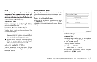 NOTE:                                               Speed dependent wiper:
If you change the horn beep or the lamp             This key allows you to turn on or turn off the
flash feature with the keyfob, the mode will        driving speed dependent intermittent wiper func-
not be changed with the display. Use the            tion.
keyfob to return to the previous mode and           Return all settings to default:
re-enable the display control.
                                                    When this key is selected and turned on using
Auto re-lock time:                                  the “ENTER” button, all settings made by VE-
This key allows you to set the length of time       HICLE ELECTRONICS will return to the default
before doors auto re-lock.                          settings.

Sensitivity of automatic headlights:
This key allows you to set the sensitivity of the
automatic headlights:                                                                                                                       LHA0262

 ● Lower- less sensitive, automatic headlights                                                         System settings
   will take longer to come on when the head-                                                          Language/Unit
   light sensor senses less ambient light.
                                                                                                       The LANGUAGE/UNIT screen will appear when
 ● Higher- more sensitive, automatic head-                                                             selecting the “Language/Unit” key and push-
   lights will come on quicker when the head-                                                          ing the “ENTER” button.
   light sensor senses less ambient light.
                                                                                                       Language: English or French
Automatic headlights off delay:
                                                                                                       Unit: US — mile, °F, MPG
This key allows you to set the length of time                                                                Metric — km, °C, L/100 km
before the automatic headlights turn off after
                                                                                                       You can select the language and unit using the
exiting the vehicle.
                                                                                                       joystick and “ENTER” button.




                                                                           Display screen, heater, air conditioner and audio systems 4-15




                                                                                ੬ REVIEW COPY—2005 Quest (van)
                                                                                Owners Manual—USA_English (nna)
                                                                                07/21/04—debbie ੭
 