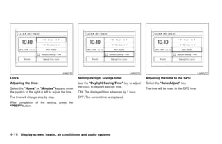 LHA0270                                            LHA0271                                             LHA0272
Clock                                                   Setting daylight savings time:                  Adjusting the time to the GPS:
Adjusting the time:                                     Use the “Daylight Saving Time” key to adjust    Select the “Auto Adjust” key.
                                                        the clock to daylight savings time.
Select the “Hours” or “Minutes” key and move                                                            The time will be reset to the GPS time.
the joystick to the right or left to adjust the time.   ON: The displayed time advances by 1 hour.
The time will change step by step.                      OFF: The current time is displayed.
After completion of the setting, press the
“PREV” button.




4-16 Display screen, heater, air conditioner and audio systems




                                                                                    ੬ REVIEW COPY—2005 Quest (van)
                                                                                    Owners Manual—USA_English (nna)
                                                                                    07/21/04—debbie ੭
 