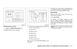 The GPS time (manual time) corresponding to
                                                                                                  the selected zone will be displayed. Pacific zone
                                                                                                  has been set as the initial (default) setting.
                                                                                                  Beep setting
                                                                                                  With this option ON, a beep will sound if any
                                                                                                  audio button is pushed.
                                                                                                         BUTTON
                                                                                                  To change the display brightness, push
                                                                                                  the          button. Pushing the button again will
                                                                                                  change the display to DAY or NIGHT display.
                                                                                                  Then, adjust the brightness moving the joystick
                                                                                                  right or left.
                                      LHA0273                                         LHA0274
                                                                                                  If no operation is done within 10 seconds, or if the
Selecting the time zone:                         2. Select one of the following zones depending   “PREV” button is pushed, the display will return
 1. Select the “Select Time Zone” key.              on the current location.                      to the previous display.
The [TIME ZONE] screen will appear.                 ● Pacific zone
                                                    ● Mountain zone
                                                    ● Central zone
                                                    ● Eastern zone
                                                    ● Atlantic zone
                                                    ● Newfoundland zone
                                                After selection, the [CLOCK SETTINGS] screen
                                                will appear.


                                                                      Display screen, heater, air conditioner and audio systems 4-17




                                                                            ੬ REVIEW COPY—2005 Quest (van)
                                                                            Owners Manual—USA_English (nna)
                                                                            07/21/04—debbie ੭
 