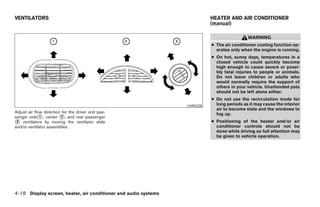 VENTILATORS                                                                      HEATER AND AIR CONDITIONER
                                                                                 (manual)

                                                                                                  WARNING
                                                                                 ● The air conditioner cooling function op-
                                                                                   erates only when the engine is running.
                                                                                 ● On hot, sunny days, temperatures in a
                                                                                   closed vehicle could quickly become
                                                                                   high enough to cause severe or possi-
                                                                                   bly fatal injuries to people or animals.
                                                                                   Do not leave children or adults who
                                                                                   would normally require the support of
                                                                                   others in your vehicle. Unattended pets
                                                                                   should not be left alone either.
                                                                                 ● Do not use the recirculation mode for
                                                                       LHA0328     long periods as it may cause the interior
                                                                                   air to become stale and the windows to
Adjust air flow direction for the driver and pas-                                  fog up.
senger side᭺, center ᭺, and rear passenger
              1          2
᭺ ventilators by moving the ventilator slide
 3                                                                               ● Positioning of the heater and/or air
and/or ventilator assemblies.                                                      conditioner controls should not be
                                                                                   done while driving so full attention may
                                                                                   be given to vehicle operation.




4-18 Display screen, heater, air conditioner and audio systems




                                                                 ੬ REVIEW COPY—2005 Quest (van)
                                                                 Owners Manual—USA_English (nna)
                                                                 07/21/04—debbie ੭
 